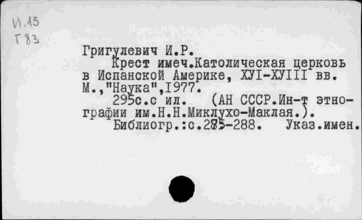 ﻿УМ 5 ГН
Григулевич И.Р.
крест имеч.Католическая церковь в Испанской Америке. ХУ1-ХУШ вв. М.,"Наука",1977.
295с.с ил. (АН СССР.Ин-т этнографии им.Н.Н.Миклухо-Маклая.).
Библиогр.:с.285-288. Указ.имен.